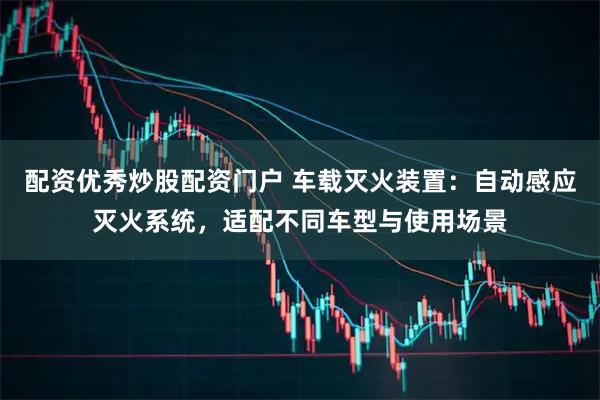 配资优秀炒股配资门户 车载灭火装置：自动感应灭火系统，适配不同车型与使用场景