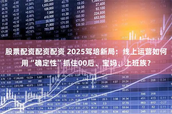 股票配资配资配资 2025驾培新局：线上运营如何用“确定性”抓住00后、宝妈、上班族？