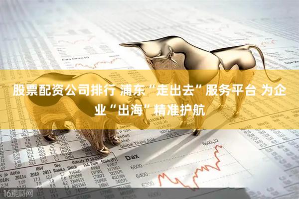 股票配资公司排行 浦东“走出去”服务平台 为企业“出海”精准护航