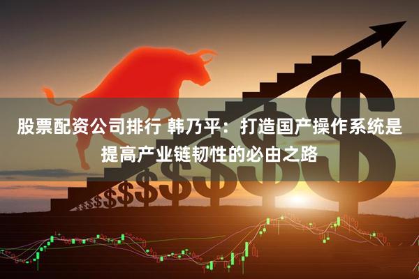 股票配资公司排行 韩乃平：打造国产操作系统是提高产业链韧性的必由之路