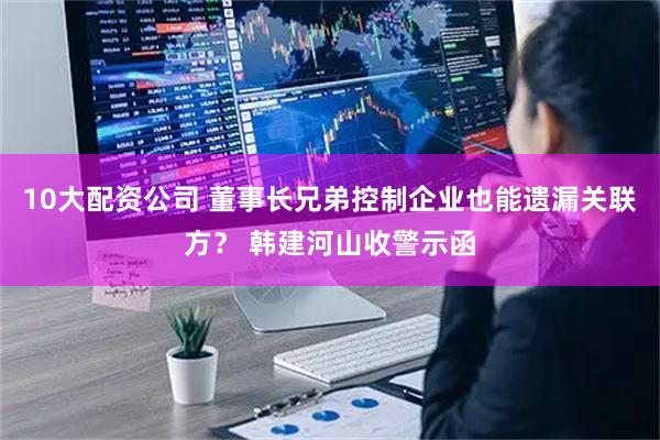 10大配资公司 董事长兄弟控制企业也能遗漏关联方？ 韩建河山收警示函