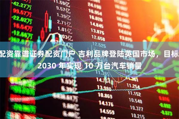 配资靠谱证券配资门户 吉利品牌登陆英国市场，目标 2030 年实现 10 万台汽车销量