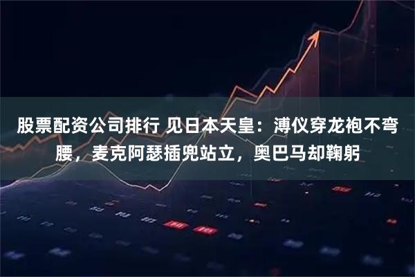 股票配资公司排行 见日本天皇：溥仪穿龙袍不弯腰，麦克阿瑟插兜站立，奥巴马却鞠躬