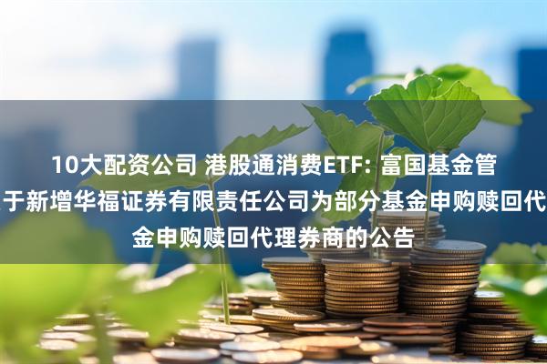 10大配资公司 港股通消费ETF: 富国基金管理有限公司关于新增华福证券有限责任公司为部分基金申购赎回代理券商的公告