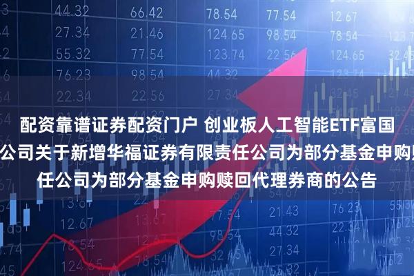 配资靠谱证券配资门户 创业板人工智能ETF富国: 富国基金管理有限公司关于新增华福证券有限责任公司为部分基金申购赎回代理券商的公告