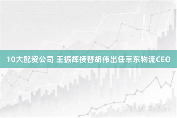 10大配资公司 王振辉接替胡伟出任京东物流CEO