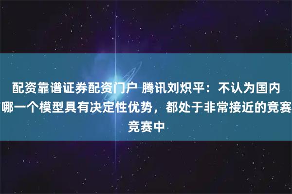 配资靠谱证券配资门户 腾讯刘炽平：不认为国内有哪一个模型具有决定性优势，都处于非常接近的竞赛中