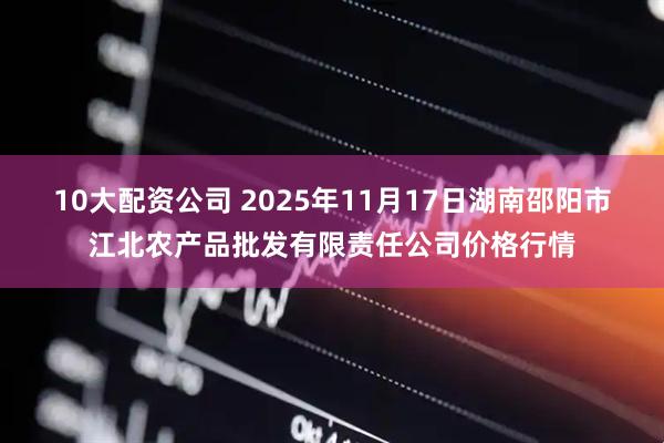 10大配资公司 2025年11月17日湖南邵阳市江北农产品批发有限责任公司价格行情