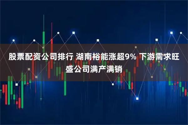 股票配资公司排行 湖南裕能涨超9% 下游需求旺盛公司满产满销