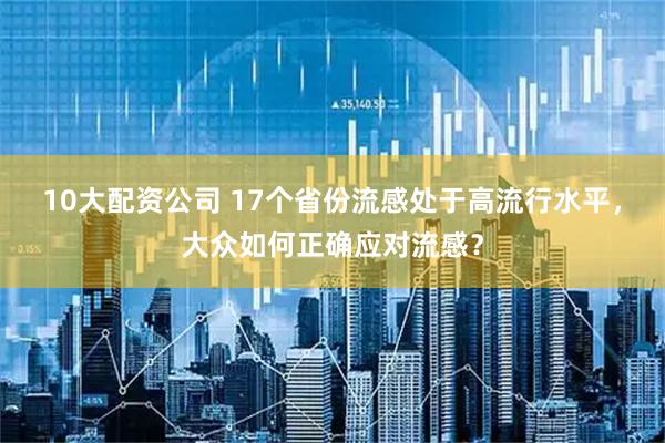 10大配资公司 17个省份流感处于高流行水平，大众如何正确应对流感？