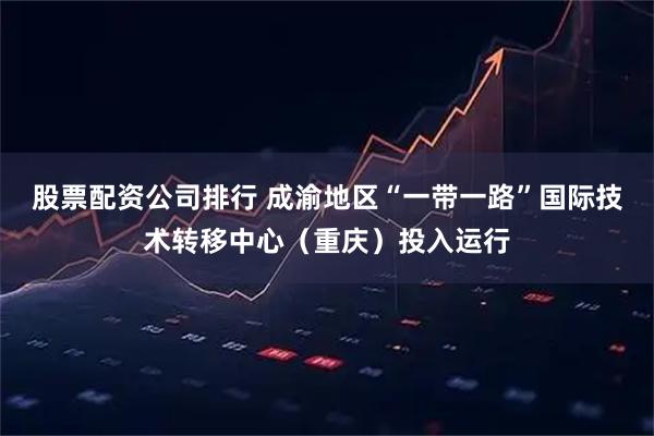 股票配资公司排行 成渝地区“一带一路”国际技术转移中心（重庆）投入运行