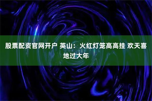 股票配资官网开户 英山：火红灯笼高高挂 欢天喜地过大年