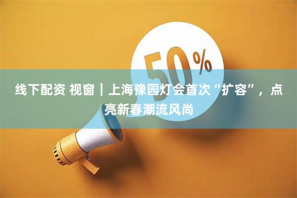 线下配资 视窗|上海豫园灯会首次“扩容”,点亮新春潮流风尚