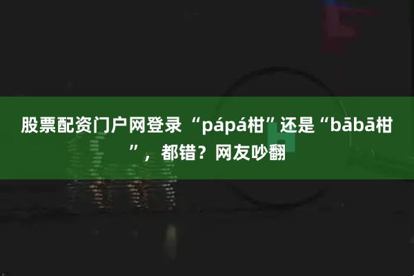 股票配资门户网登录 “pápá柑”还是“bābā柑”，都错？网友吵翻