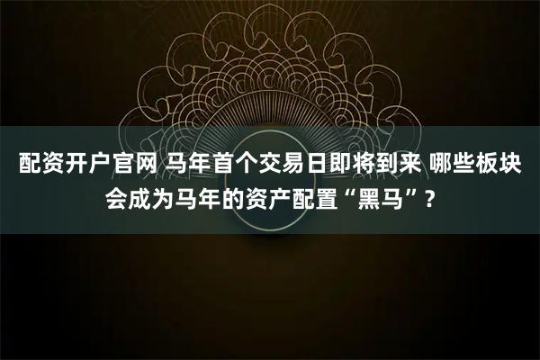配资开户官网 马年首个交易日即将到来 哪些板块会成为马年的资产配置“黑马”？