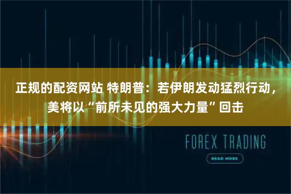 正规的配资网站 特朗普：若伊朗发动猛烈行动，美将以“前所未见的强大力量”回击