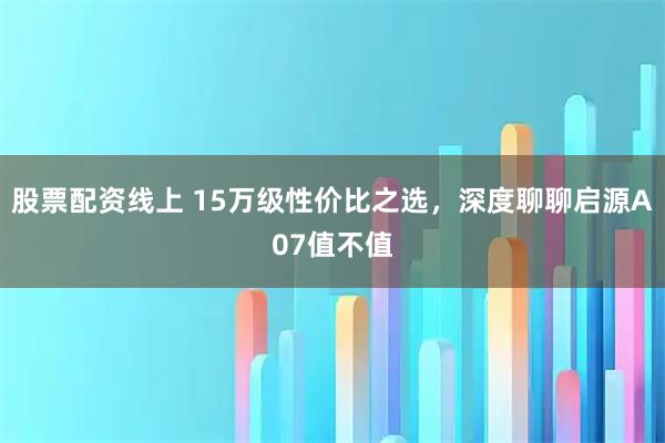 股票配资线上 15万级性价比之选，深度聊聊启源A07值不值