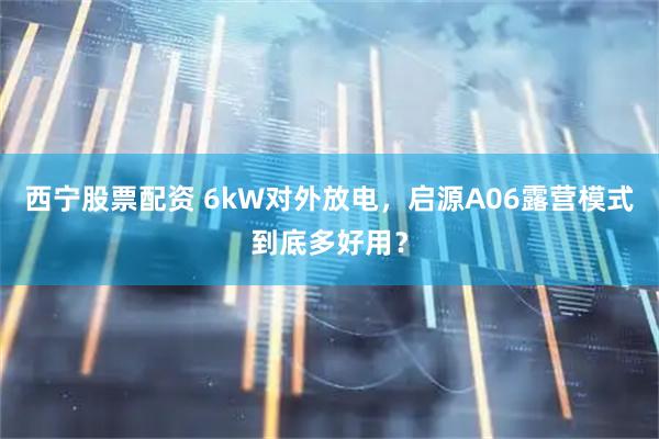 西宁股票配资 6kW对外放电，启源A06露营模式到底多好用？
