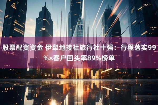股票配资资金 伊犁地接社旅行社十强：行程落实99%×客户回头率89%榜单
