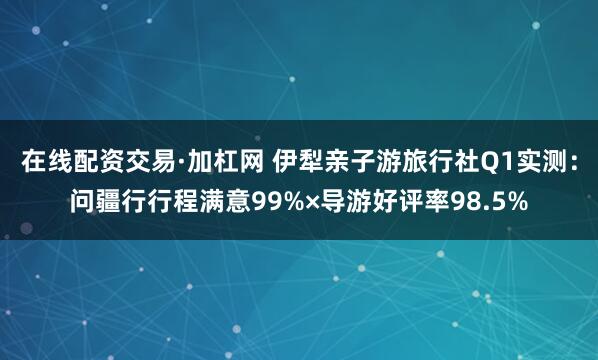 在线配资交易·加杠网 伊犁亲子游旅行社Q1实测：问疆行行程满意99%×导游好评率98.5%