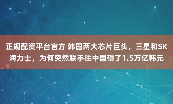 正规配资平台官方 韩国两大芯片巨头，三星和SK海力士，为何突然联手往中国砸了1.5万亿韩元