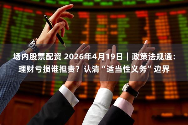 场内股票配资 2026年4月19日｜政策法规通：理财亏损谁担责？认清“适当性义务”边界