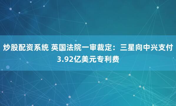 炒股配资系统 英国法院一审裁定：三星向中兴支付3.92亿美元专利费