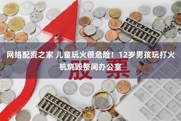 网络配资之家 儿童玩火很危险！12岁男孩玩打火机烧毁整间办公室