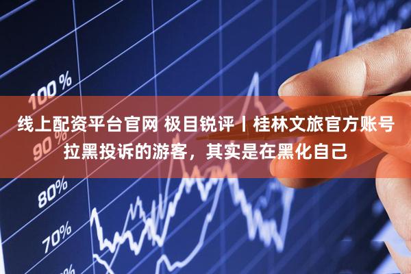线上配资平台官网 极目锐评丨桂林文旅官方账号拉黑投诉的游客，其实是在黑化自己
