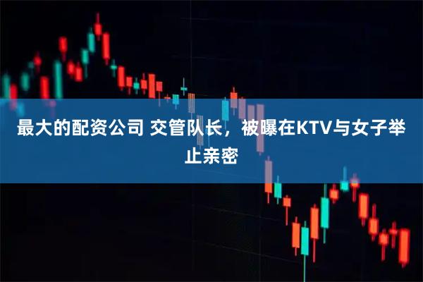 最大的配资公司 交管队长，被曝在KTV与女子举止亲密