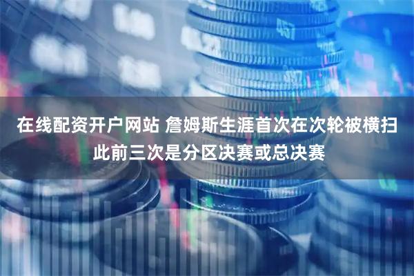 在线配资开户网站 詹姆斯生涯首次在次轮被横扫 此前三次是分区决赛或总决赛